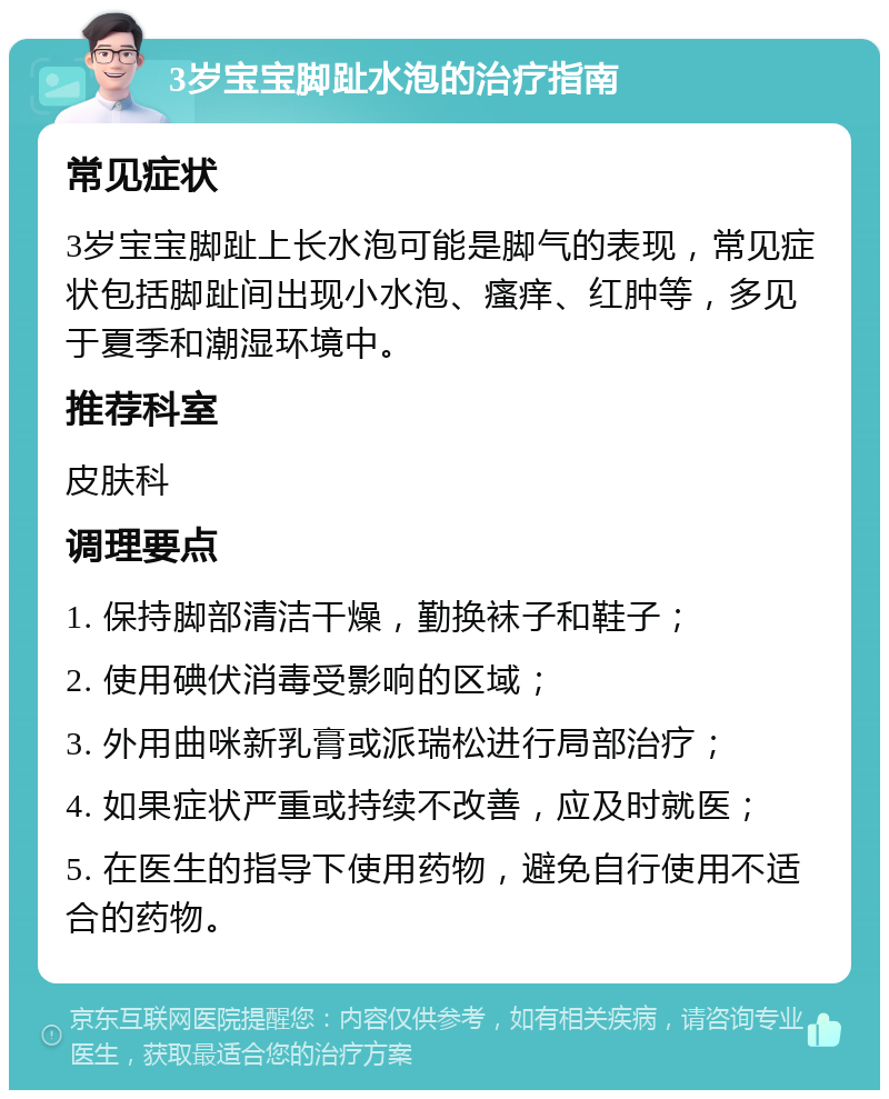 3岁宝宝脚趾水泡的治疗指南 常见症状 3岁宝宝脚趾上长水泡可能是脚气的表现，常见症状包括脚趾间出现小水泡、瘙痒、红肿等，多见于夏季和潮湿环境中。 推荐科室 皮肤科 调理要点 1. 保持脚部清洁干燥，勤换袜子和鞋子； 2. 使用碘伏消毒受影响的区域； 3. 外用曲咪新乳膏或派瑞松进行局部治疗； 4. 如果症状严重或持续不改善，应及时就医； 5. 在医生的指导下使用药物，避免自行使用不适合的药物。