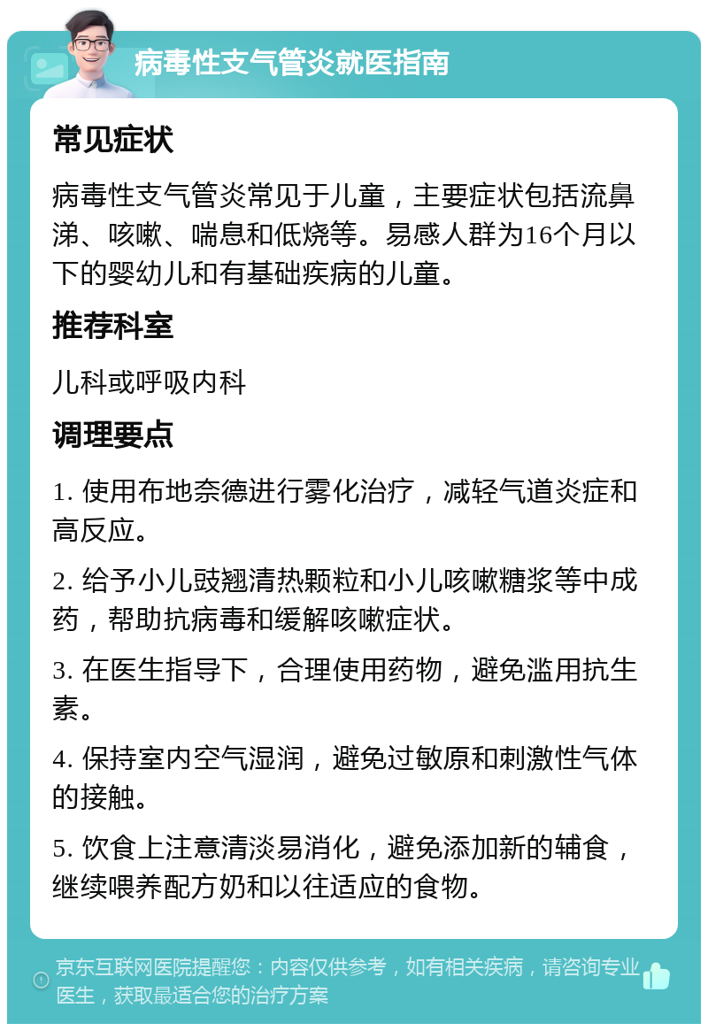 病毒性支气管炎就医指南 常见症状 病毒性支气管炎常见于儿童，主要症状包括流鼻涕、咳嗽、喘息和低烧等。易感人群为16个月以下的婴幼儿和有基础疾病的儿童。 推荐科室 儿科或呼吸内科 调理要点 1. 使用布地奈德进行雾化治疗，减轻气道炎症和高反应。 2. 给予小儿豉翘清热颗粒和小儿咳嗽糖浆等中成药，帮助抗病毒和缓解咳嗽症状。 3. 在医生指导下，合理使用药物，避免滥用抗生素。 4. 保持室内空气湿润，避免过敏原和刺激性气体的接触。 5. 饮食上注意清淡易消化，避免添加新的辅食，继续喂养配方奶和以往适应的食物。