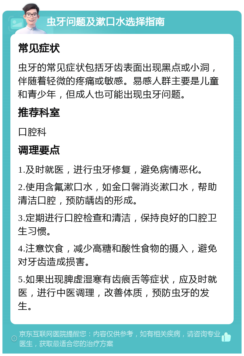 虫牙问题及漱口水选择指南 常见症状 虫牙的常见症状包括牙齿表面出现黑点或小洞，伴随着轻微的疼痛或敏感。易感人群主要是儿童和青少年，但成人也可能出现虫牙问题。 推荐科室 口腔科 调理要点 1.及时就医，进行虫牙修复，避免病情恶化。 2.使用含氟漱口水，如金口馨消炎漱口水，帮助清洁口腔，预防龋齿的形成。 3.定期进行口腔检查和清洁，保持良好的口腔卫生习惯。 4.注意饮食，减少高糖和酸性食物的摄入，避免对牙齿造成损害。 5.如果出现脾虚湿寒有齿痕舌等症状，应及时就医，进行中医调理，改善体质，预防虫牙的发生。