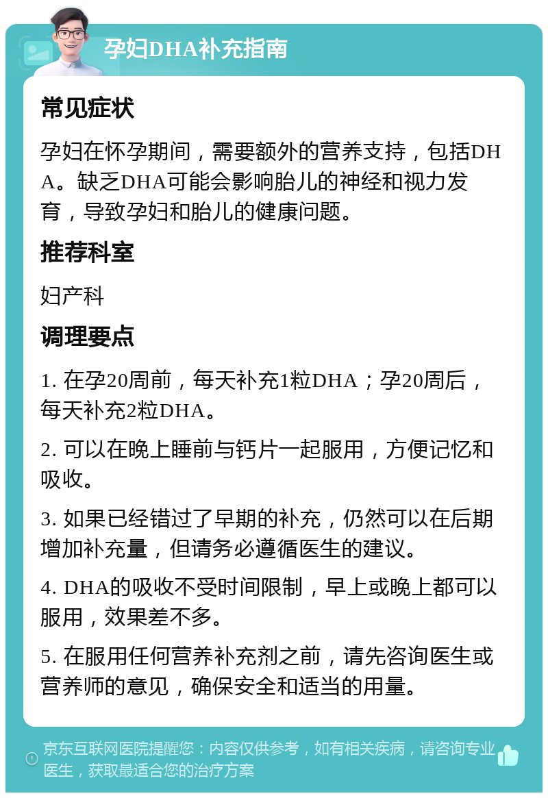 孕妇DHA补充指南 常见症状 孕妇在怀孕期间，需要额外的营养支持，包括DHA。缺乏DHA可能会影响胎儿的神经和视力发育，导致孕妇和胎儿的健康问题。 推荐科室 妇产科 调理要点 1. 在孕20周前，每天补充1粒DHA；孕20周后，每天补充2粒DHA。 2. 可以在晚上睡前与钙片一起服用，方便记忆和吸收。 3. 如果已经错过了早期的补充，仍然可以在后期增加补充量，但请务必遵循医生的建议。 4. DHA的吸收不受时间限制，早上或晚上都可以服用，效果差不多。 5. 在服用任何营养补充剂之前，请先咨询医生或营养师的意见，确保安全和适当的用量。