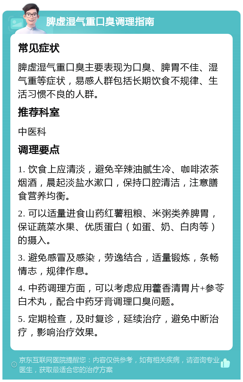 脾虚湿气重口臭调理指南 常见症状 脾虚湿气重口臭主要表现为口臭、脾胃不佳、湿气重等症状，易感人群包括长期饮食不规律、生活习惯不良的人群。 推荐科室 中医科 调理要点 1. 饮食上应清淡，避免辛辣油腻生冷、咖啡浓茶烟酒，晨起淡盐水漱口，保持口腔清洁，注意膳食营养均衡。 2. 可以适量进食山药红薯粗粮、米粥类养脾胃，保证蔬菜水果、优质蛋白（如蛋、奶、白肉等）的摄入。 3. 避免感冒及感染，劳逸结合，适量锻炼，条畅情志，规律作息。 4. 中药调理方面，可以考虑应用藿香清胃片+参苓白术丸，配合中药牙膏调理口臭问题。 5. 定期检查，及时复诊，延续治疗，避免中断治疗，影响治疗效果。