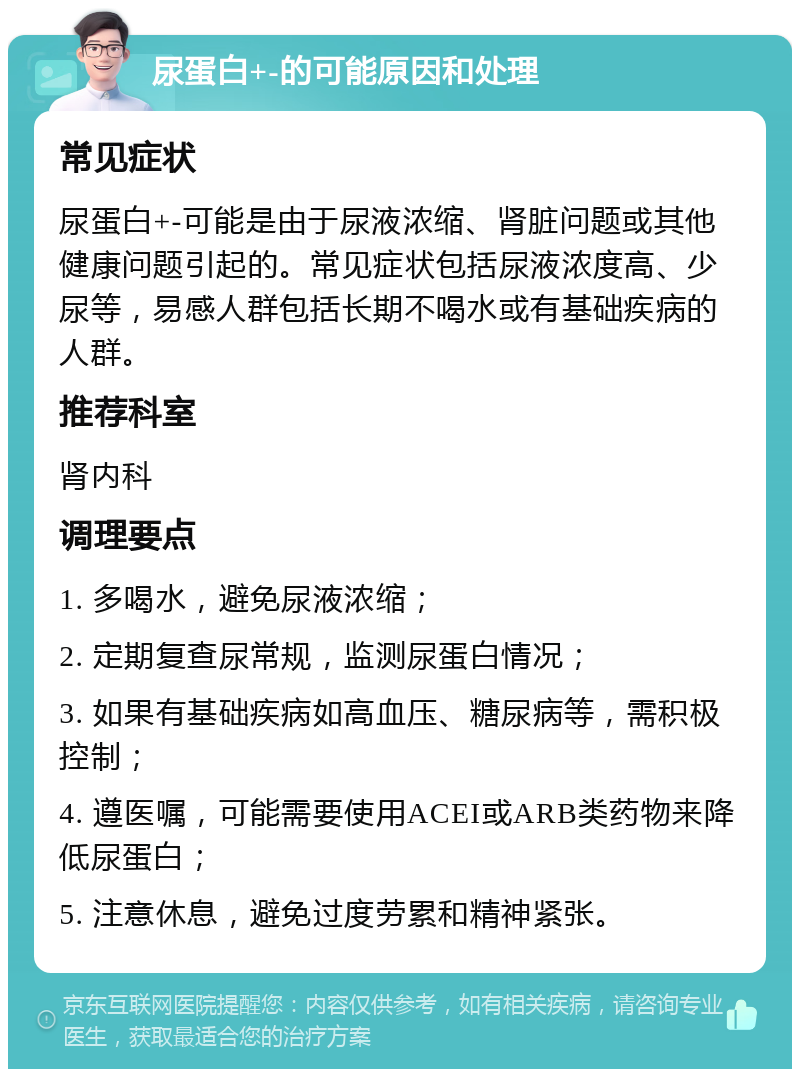 尿蛋白+-的可能原因和处理 常见症状 尿蛋白+-可能是由于尿液浓缩、肾脏问题或其他健康问题引起的。常见症状包括尿液浓度高、少尿等，易感人群包括长期不喝水或有基础疾病的人群。 推荐科室 肾内科 调理要点 1. 多喝水，避免尿液浓缩； 2. 定期复查尿常规，监测尿蛋白情况； 3. 如果有基础疾病如高血压、糖尿病等，需积极控制； 4. 遵医嘱，可能需要使用ACEI或ARB类药物来降低尿蛋白； 5. 注意休息，避免过度劳累和精神紧张。