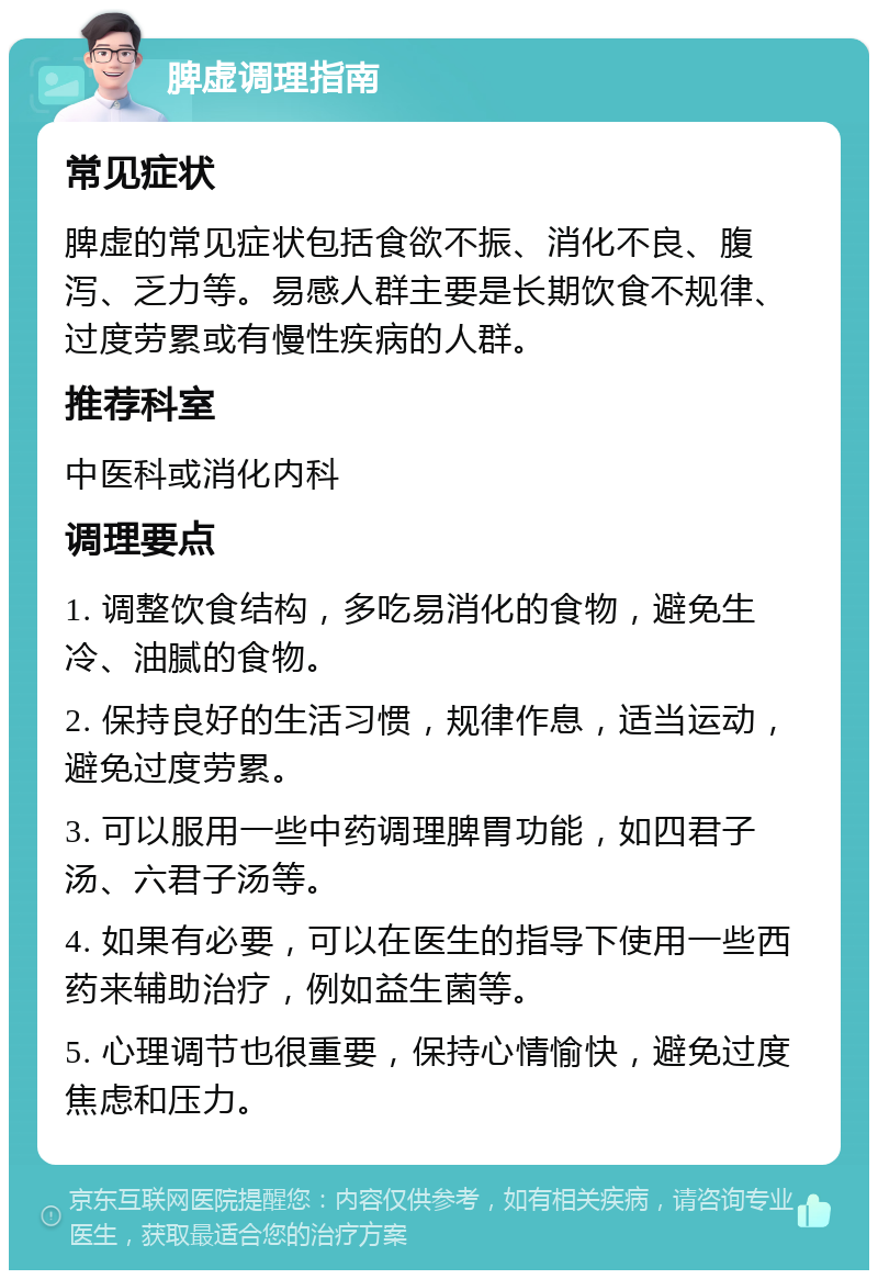 脾虚调理指南 常见症状 脾虚的常见症状包括食欲不振、消化不良、腹泻、乏力等。易感人群主要是长期饮食不规律、过度劳累或有慢性疾病的人群。 推荐科室 中医科或消化内科 调理要点 1. 调整饮食结构，多吃易消化的食物，避免生冷、油腻的食物。 2. 保持良好的生活习惯，规律作息，适当运动，避免过度劳累。 3. 可以服用一些中药调理脾胃功能，如四君子汤、六君子汤等。 4. 如果有必要，可以在医生的指导下使用一些西药来辅助治疗，例如益生菌等。 5. 心理调节也很重要，保持心情愉快，避免过度焦虑和压力。