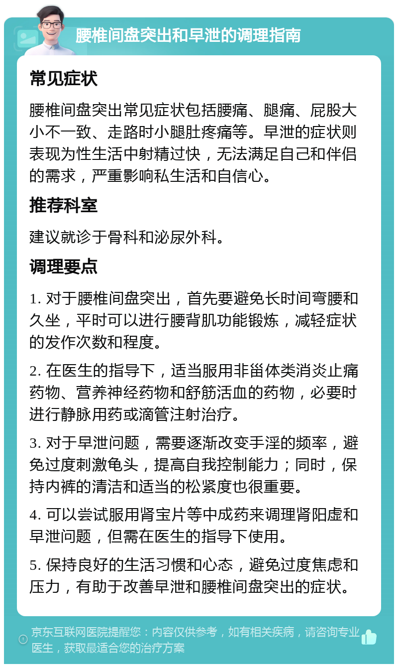 腰椎间盘突出和早泄的调理指南 常见症状 腰椎间盘突出常见症状包括腰痛、腿痛、屁股大小不一致、走路时小腿肚疼痛等。早泄的症状则表现为性生活中射精过快，无法满足自己和伴侣的需求，严重影响私生活和自信心。 推荐科室 建议就诊于骨科和泌尿外科。 调理要点 1. 对于腰椎间盘突出，首先要避免长时间弯腰和久坐，平时可以进行腰背肌功能锻炼，减轻症状的发作次数和程度。 2. 在医生的指导下，适当服用非甾体类消炎止痛药物、营养神经药物和舒筋活血的药物，必要时进行静脉用药或滴管注射治疗。 3. 对于早泄问题，需要逐渐改变手淫的频率，避免过度刺激龟头，提高自我控制能力；同时，保持内裤的清洁和适当的松紧度也很重要。 4. 可以尝试服用肾宝片等中成药来调理肾阳虚和早泄问题，但需在医生的指导下使用。 5. 保持良好的生活习惯和心态，避免过度焦虑和压力，有助于改善早泄和腰椎间盘突出的症状。