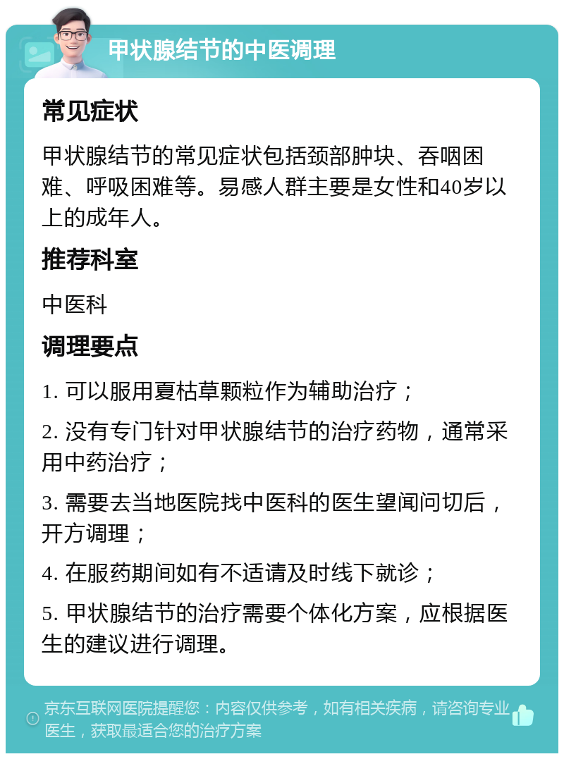 甲状腺结节的中医调理 常见症状 甲状腺结节的常见症状包括颈部肿块、吞咽困难、呼吸困难等。易感人群主要是女性和40岁以上的成年人。 推荐科室 中医科 调理要点 1. 可以服用夏枯草颗粒作为辅助治疗； 2. 没有专门针对甲状腺结节的治疗药物，通常采用中药治疗； 3. 需要去当地医院找中医科的医生望闻问切后，开方调理； 4. 在服药期间如有不适请及时线下就诊； 5. 甲状腺结节的治疗需要个体化方案，应根据医生的建议进行调理。