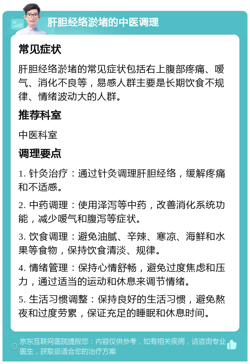 肝胆经络淤堵的中医调理 常见症状 肝胆经络淤堵的常见症状包括右上腹部疼痛、嗳气、消化不良等，易感人群主要是长期饮食不规律、情绪波动大的人群。 推荐科室 中医科室 调理要点 1. 针灸治疗：通过针灸调理肝胆经络，缓解疼痛和不适感。 2. 中药调理：使用泽泻等中药，改善消化系统功能，减少嗳气和腹泻等症状。 3. 饮食调理：避免油腻、辛辣、寒凉、海鲜和水果等食物，保持饮食清淡、规律。 4. 情绪管理：保持心情舒畅，避免过度焦虑和压力，通过适当的运动和休息来调节情绪。 5. 生活习惯调整：保持良好的生活习惯，避免熬夜和过度劳累，保证充足的睡眠和休息时间。