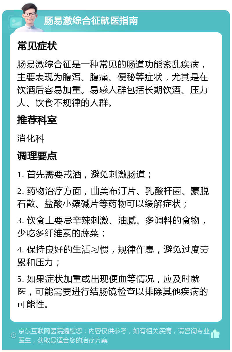 肠易激综合征就医指南 常见症状 肠易激综合征是一种常见的肠道功能紊乱疾病，主要表现为腹泻、腹痛、便秘等症状，尤其是在饮酒后容易加重。易感人群包括长期饮酒、压力大、饮食不规律的人群。 推荐科室 消化科 调理要点 1. 首先需要戒酒，避免刺激肠道； 2. 药物治疗方面，曲美布汀片、乳酸杆菌、蒙脱石散、盐酸小檗碱片等药物可以缓解症状； 3. 饮食上要忌辛辣刺激、油腻、多调料的食物，少吃多纤维素的蔬菜； 4. 保持良好的生活习惯，规律作息，避免过度劳累和压力； 5. 如果症状加重或出现便血等情况，应及时就医，可能需要进行结肠镜检查以排除其他疾病的可能性。