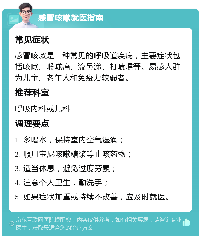 感冒咳嗽就医指南 常见症状 感冒咳嗽是一种常见的呼吸道疾病，主要症状包括咳嗽、喉咙痛、流鼻涕、打喷嚏等。易感人群为儿童、老年人和免疫力较弱者。 推荐科室 呼吸内科或儿科 调理要点 1. 多喝水，保持室内空气湿润； 2. 服用宝尼咳嗽糖浆等止咳药物； 3. 适当休息，避免过度劳累； 4. 注意个人卫生，勤洗手； 5. 如果症状加重或持续不改善，应及时就医。