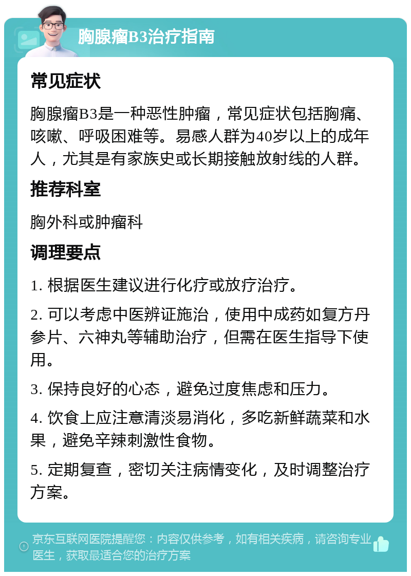 胸腺瘤B3治疗指南 常见症状 胸腺瘤B3是一种恶性肿瘤，常见症状包括胸痛、咳嗽、呼吸困难等。易感人群为40岁以上的成年人，尤其是有家族史或长期接触放射线的人群。 推荐科室 胸外科或肿瘤科 调理要点 1. 根据医生建议进行化疗或放疗治疗。 2. 可以考虑中医辨证施治，使用中成药如复方丹参片、六神丸等辅助治疗，但需在医生指导下使用。 3. 保持良好的心态，避免过度焦虑和压力。 4. 饮食上应注意清淡易消化，多吃新鲜蔬菜和水果，避免辛辣刺激性食物。 5. 定期复查，密切关注病情变化，及时调整治疗方案。