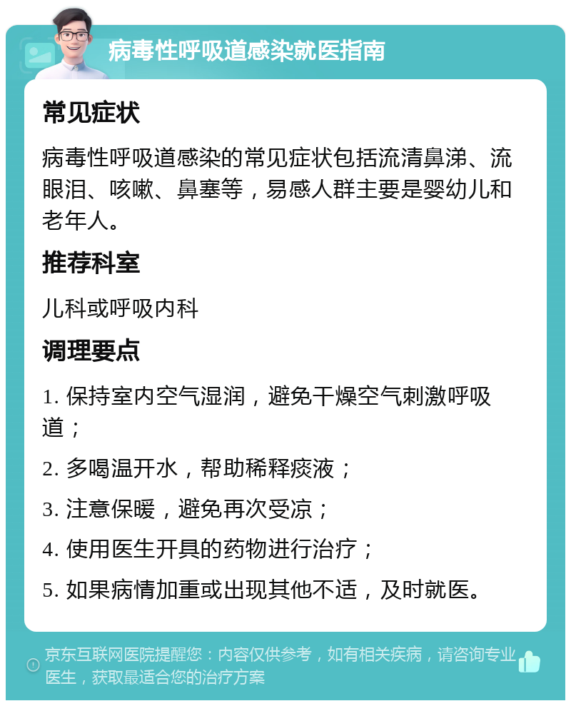 病毒性呼吸道感染就医指南 常见症状 病毒性呼吸道感染的常见症状包括流清鼻涕、流眼泪、咳嗽、鼻塞等，易感人群主要是婴幼儿和老年人。 推荐科室 儿科或呼吸内科 调理要点 1. 保持室内空气湿润，避免干燥空气刺激呼吸道； 2. 多喝温开水，帮助稀释痰液； 3. 注意保暖，避免再次受凉； 4. 使用医生开具的药物进行治疗； 5. 如果病情加重或出现其他不适，及时就医。