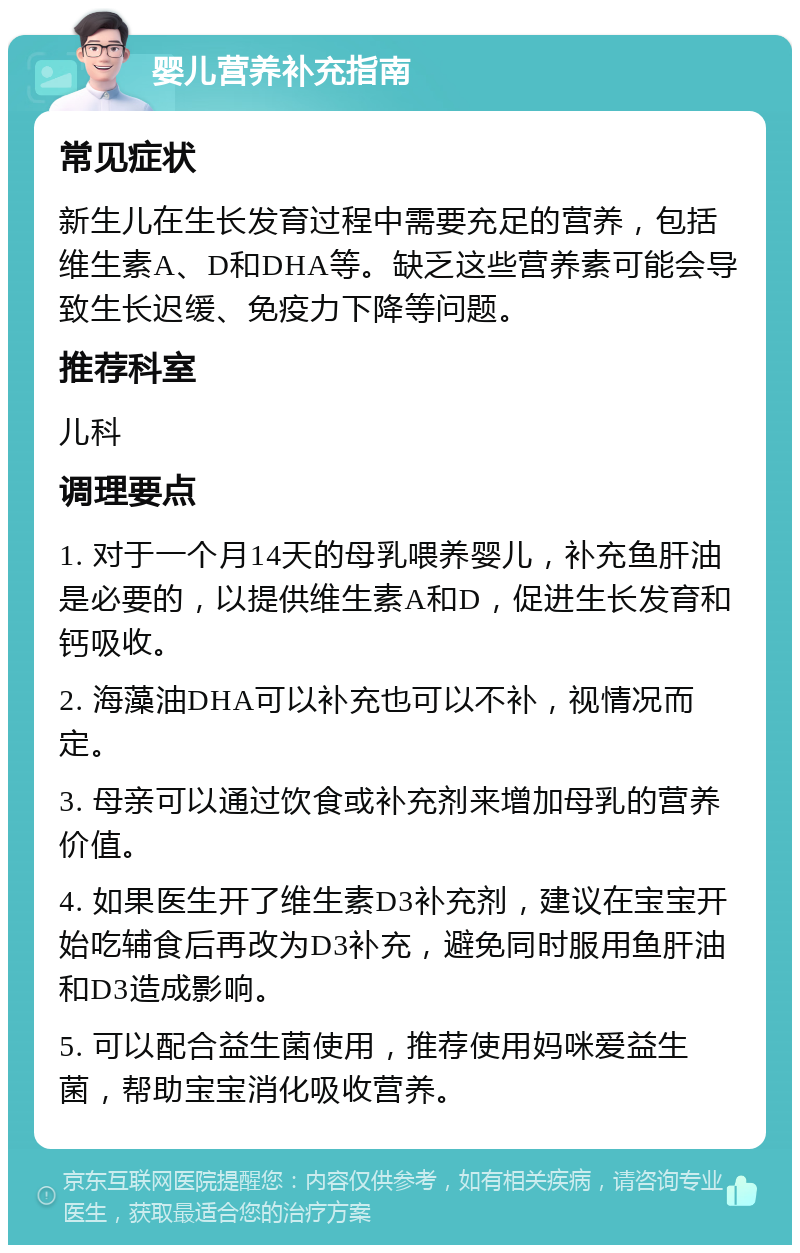 婴儿营养补充指南 常见症状 新生儿在生长发育过程中需要充足的营养，包括维生素A、D和DHA等。缺乏这些营养素可能会导致生长迟缓、免疫力下降等问题。 推荐科室 儿科 调理要点 1. 对于一个月14天的母乳喂养婴儿，补充鱼肝油是必要的，以提供维生素A和D，促进生长发育和钙吸收。 2. 海藻油DHA可以补充也可以不补，视情况而定。 3. 母亲可以通过饮食或补充剂来增加母乳的营养价值。 4. 如果医生开了维生素D3补充剂，建议在宝宝开始吃辅食后再改为D3补充，避免同时服用鱼肝油和D3造成影响。 5. 可以配合益生菌使用，推荐使用妈咪爱益生菌，帮助宝宝消化吸收营养。