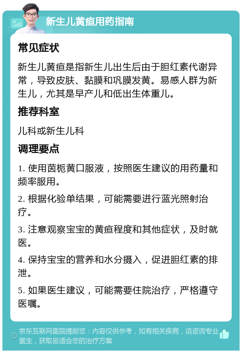 新生儿黄疸用药指南 常见症状 新生儿黄疸是指新生儿出生后由于胆红素代谢异常，导致皮肤、黏膜和巩膜发黄。易感人群为新生儿，尤其是早产儿和低出生体重儿。 推荐科室 儿科或新生儿科 调理要点 1. 使用茵栀黄口服液，按照医生建议的用药量和频率服用。 2. 根据化验单结果，可能需要进行蓝光照射治疗。 3. 注意观察宝宝的黄疸程度和其他症状，及时就医。 4. 保持宝宝的营养和水分摄入，促进胆红素的排泄。 5. 如果医生建议，可能需要住院治疗，严格遵守医嘱。