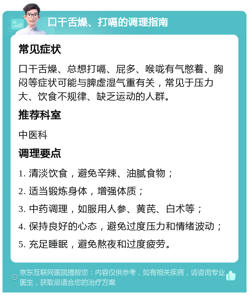 口干舌燥、打嗝的调理指南 常见症状 口干舌燥、总想打嗝、屁多、喉咙有气憋着、胸闷等症状可能与脾虚湿气重有关，常见于压力大、饮食不规律、缺乏运动的人群。 推荐科室 中医科 调理要点 1. 清淡饮食，避免辛辣、油腻食物； 2. 适当锻炼身体，增强体质； 3. 中药调理，如服用人参、黄芪、白术等； 4. 保持良好的心态，避免过度压力和情绪波动； 5. 充足睡眠，避免熬夜和过度疲劳。