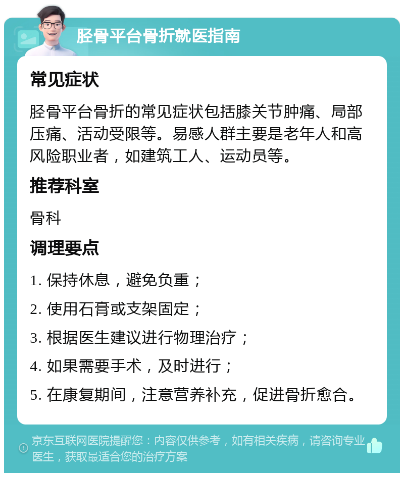 胫骨平台骨折就医指南 常见症状 胫骨平台骨折的常见症状包括膝关节肿痛、局部压痛、活动受限等。易感人群主要是老年人和高风险职业者，如建筑工人、运动员等。 推荐科室 骨科 调理要点 1. 保持休息，避免负重； 2. 使用石膏或支架固定； 3. 根据医生建议进行物理治疗； 4. 如果需要手术，及时进行； 5. 在康复期间，注意营养补充，促进骨折愈合。