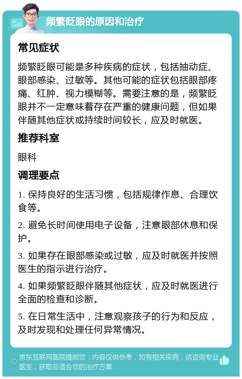 频繁眨眼的原因和治疗 常见症状 频繁眨眼可能是多种疾病的症状，包括抽动症、眼部感染、过敏等。其他可能的症状包括眼部疼痛、红肿、视力模糊等。需要注意的是，频繁眨眼并不一定意味着存在严重的健康问题，但如果伴随其他症状或持续时间较长，应及时就医。 推荐科室 眼科 调理要点 1. 保持良好的生活习惯，包括规律作息、合理饮食等。 2. 避免长时间使用电子设备，注意眼部休息和保护。 3. 如果存在眼部感染或过敏，应及时就医并按照医生的指示进行治疗。 4. 如果频繁眨眼伴随其他症状，应及时就医进行全面的检查和诊断。 5. 在日常生活中，注意观察孩子的行为和反应，及时发现和处理任何异常情况。