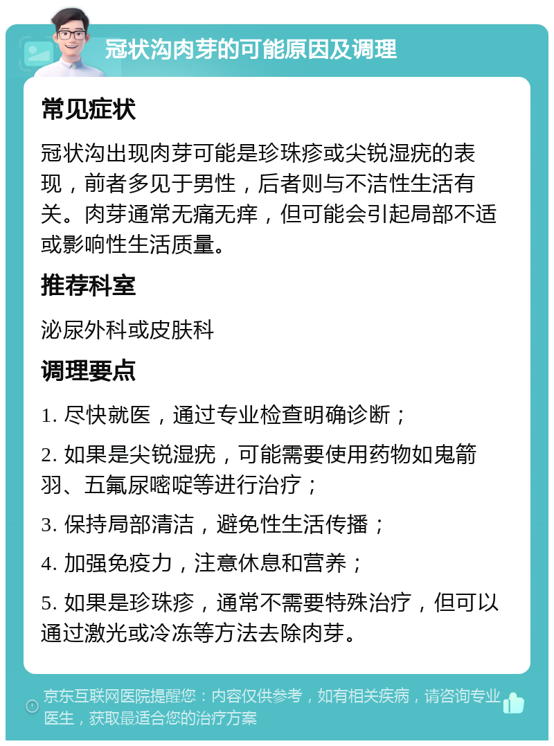 冠状沟肉芽的可能原因及调理 常见症状 冠状沟出现肉芽可能是珍珠疹或尖锐湿疣的表现，前者多见于男性，后者则与不洁性生活有关。肉芽通常无痛无痒，但可能会引起局部不适或影响性生活质量。 推荐科室 泌尿外科或皮肤科 调理要点 1. 尽快就医，通过专业检查明确诊断； 2. 如果是尖锐湿疣，可能需要使用药物如鬼箭羽、五氟尿嘧啶等进行治疗； 3. 保持局部清洁，避免性生活传播； 4. 加强免疫力，注意休息和营养； 5. 如果是珍珠疹，通常不需要特殊治疗，但可以通过激光或冷冻等方法去除肉芽。