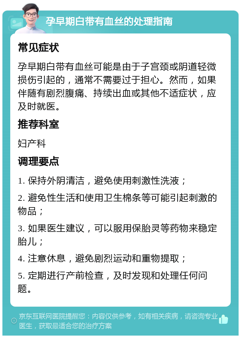 孕早期白带有血丝的处理指南 常见症状 孕早期白带有血丝可能是由于子宫颈或阴道轻微损伤引起的，通常不需要过于担心。然而，如果伴随有剧烈腹痛、持续出血或其他不适症状，应及时就医。 推荐科室 妇产科 调理要点 1. 保持外阴清洁，避免使用刺激性洗液； 2. 避免性生活和使用卫生棉条等可能引起刺激的物品； 3. 如果医生建议，可以服用保胎灵等药物来稳定胎儿； 4. 注意休息，避免剧烈运动和重物提取； 5. 定期进行产前检查，及时发现和处理任何问题。