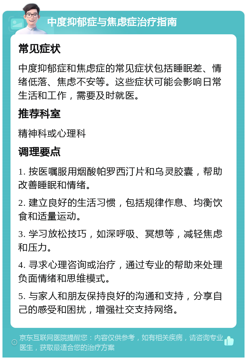 中度抑郁症与焦虑症治疗指南 常见症状 中度抑郁症和焦虑症的常见症状包括睡眠差、情绪低落、焦虑不安等。这些症状可能会影响日常生活和工作，需要及时就医。 推荐科室 精神科或心理科 调理要点 1. 按医嘱服用烟酸帕罗西汀片和乌灵胶囊，帮助改善睡眠和情绪。 2. 建立良好的生活习惯，包括规律作息、均衡饮食和适量运动。 3. 学习放松技巧，如深呼吸、冥想等，减轻焦虑和压力。 4. 寻求心理咨询或治疗，通过专业的帮助来处理负面情绪和思维模式。 5. 与家人和朋友保持良好的沟通和支持，分享自己的感受和困扰，增强社交支持网络。