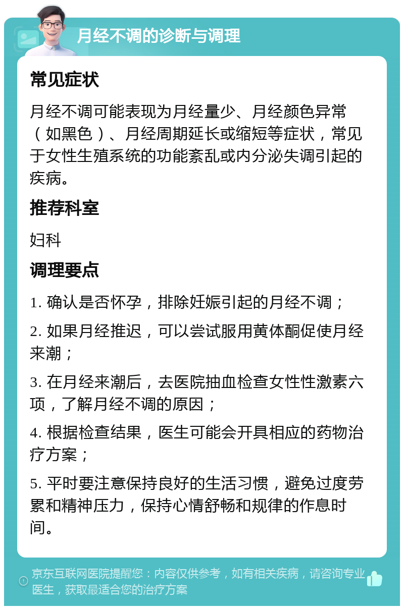 月经不调的诊断与调理 常见症状 月经不调可能表现为月经量少、月经颜色异常（如黑色）、月经周期延长或缩短等症状，常见于女性生殖系统的功能紊乱或内分泌失调引起的疾病。 推荐科室 妇科 调理要点 1. 确认是否怀孕，排除妊娠引起的月经不调； 2. 如果月经推迟，可以尝试服用黄体酮促使月经来潮； 3. 在月经来潮后，去医院抽血检查女性性激素六项，了解月经不调的原因； 4. 根据检查结果，医生可能会开具相应的药物治疗方案； 5. 平时要注意保持良好的生活习惯，避免过度劳累和精神压力，保持心情舒畅和规律的作息时间。