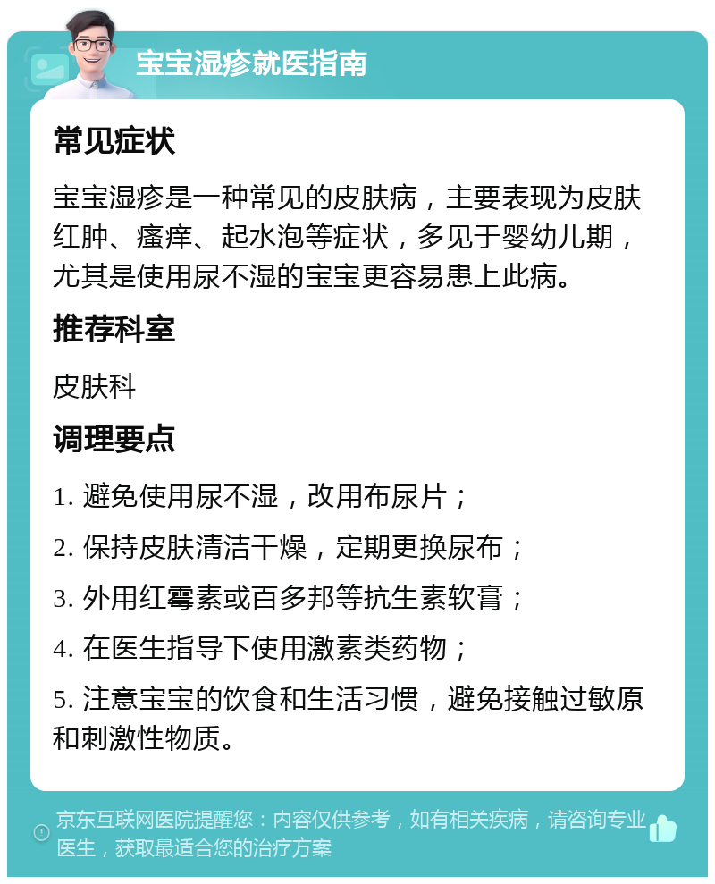 宝宝湿疹就医指南 常见症状 宝宝湿疹是一种常见的皮肤病，主要表现为皮肤红肿、瘙痒、起水泡等症状，多见于婴幼儿期，尤其是使用尿不湿的宝宝更容易患上此病。 推荐科室 皮肤科 调理要点 1. 避免使用尿不湿，改用布尿片； 2. 保持皮肤清洁干燥，定期更换尿布； 3. 外用红霉素或百多邦等抗生素软膏； 4. 在医生指导下使用激素类药物； 5. 注意宝宝的饮食和生活习惯，避免接触过敏原和刺激性物质。