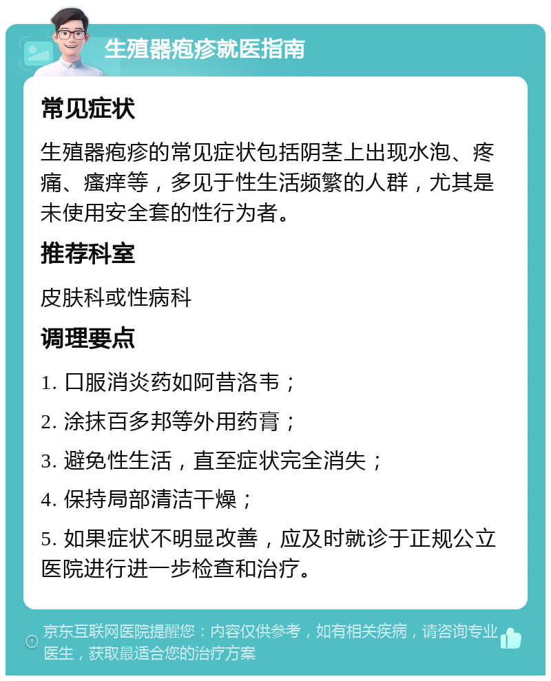 生殖器疱疹就医指南 常见症状 生殖器疱疹的常见症状包括阴茎上出现水泡、疼痛、瘙痒等，多见于性生活频繁的人群，尤其是未使用安全套的性行为者。 推荐科室 皮肤科或性病科 调理要点 1. 口服消炎药如阿昔洛韦； 2. 涂抹百多邦等外用药膏； 3. 避免性生活，直至症状完全消失； 4. 保持局部清洁干燥； 5. 如果症状不明显改善，应及时就诊于正规公立医院进行进一步检查和治疗。