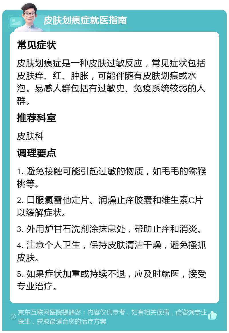 皮肤划痕症就医指南 常见症状 皮肤划痕症是一种皮肤过敏反应，常见症状包括皮肤痒、红、肿胀，可能伴随有皮肤划痕或水泡。易感人群包括有过敏史、免疫系统较弱的人群。 推荐科室 皮肤科 调理要点 1. 避免接触可能引起过敏的物质，如毛毛的猕猴桃等。 2. 口服氯雷他定片、润燥止痒胶囊和维生素C片以缓解症状。 3. 外用炉甘石洗剂涂抹患处，帮助止痒和消炎。 4. 注意个人卫生，保持皮肤清洁干燥，避免搔抓皮肤。 5. 如果症状加重或持续不退，应及时就医，接受专业治疗。