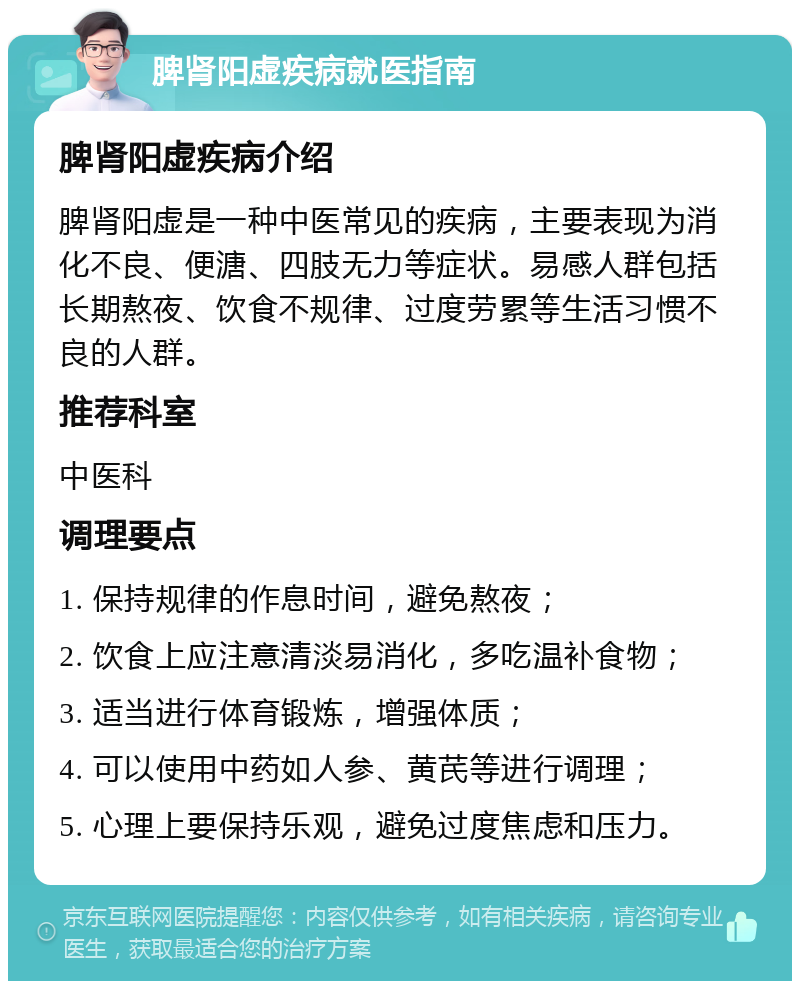 脾肾阳虚疾病就医指南 脾肾阳虚疾病介绍 脾肾阳虚是一种中医常见的疾病，主要表现为消化不良、便溏、四肢无力等症状。易感人群包括长期熬夜、饮食不规律、过度劳累等生活习惯不良的人群。 推荐科室 中医科 调理要点 1. 保持规律的作息时间，避免熬夜； 2. 饮食上应注意清淡易消化，多吃温补食物； 3. 适当进行体育锻炼，增强体质； 4. 可以使用中药如人参、黄芪等进行调理； 5. 心理上要保持乐观，避免过度焦虑和压力。