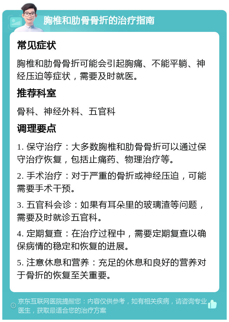 胸椎和肋骨骨折的治疗指南 常见症状 胸椎和肋骨骨折可能会引起胸痛、不能平躺、神经压迫等症状，需要及时就医。 推荐科室 骨科、神经外科、五官科 调理要点 1. 保守治疗：大多数胸椎和肋骨骨折可以通过保守治疗恢复，包括止痛药、物理治疗等。 2. 手术治疗：对于严重的骨折或神经压迫，可能需要手术干预。 3. 五官科会诊：如果有耳朵里的玻璃渣等问题，需要及时就诊五官科。 4. 定期复查：在治疗过程中，需要定期复查以确保病情的稳定和恢复的进展。 5. 注意休息和营养：充足的休息和良好的营养对于骨折的恢复至关重要。