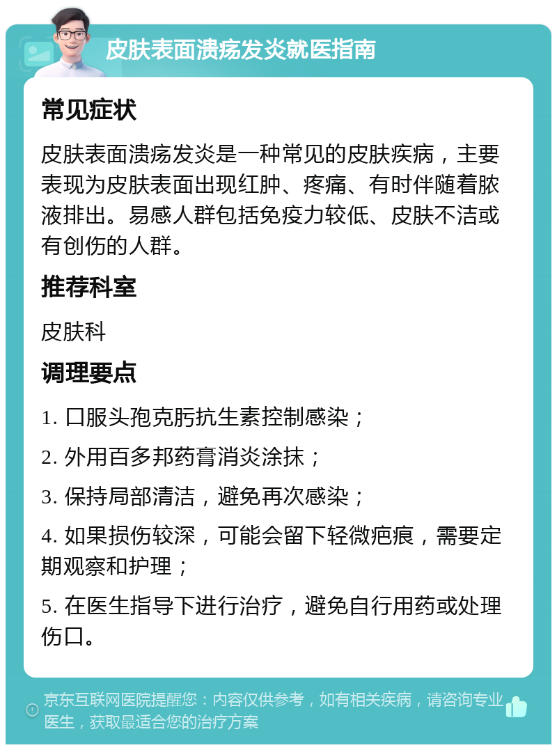 皮肤表面溃疡发炎就医指南 常见症状 皮肤表面溃疡发炎是一种常见的皮肤疾病，主要表现为皮肤表面出现红肿、疼痛、有时伴随着脓液排出。易感人群包括免疫力较低、皮肤不洁或有创伤的人群。 推荐科室 皮肤科 调理要点 1. 口服头孢克肟抗生素控制感染； 2. 外用百多邦药膏消炎涂抹； 3. 保持局部清洁，避免再次感染； 4. 如果损伤较深，可能会留下轻微疤痕，需要定期观察和护理； 5. 在医生指导下进行治疗，避免自行用药或处理伤口。