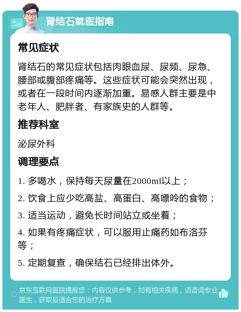 肾结石就医指南 常见症状 肾结石的常见症状包括肉眼血尿、尿频、尿急、腰部或腹部疼痛等。这些症状可能会突然出现，或者在一段时间内逐渐加重。易感人群主要是中老年人、肥胖者、有家族史的人群等。 推荐科室 泌尿外科 调理要点 1. 多喝水，保持每天尿量在2000ml以上； 2. 饮食上应少吃高盐、高蛋白、高嘌呤的食物； 3. 适当运动，避免长时间站立或坐着； 4. 如果有疼痛症状，可以服用止痛药如布洛芬等； 5. 定期复查，确保结石已经排出体外。