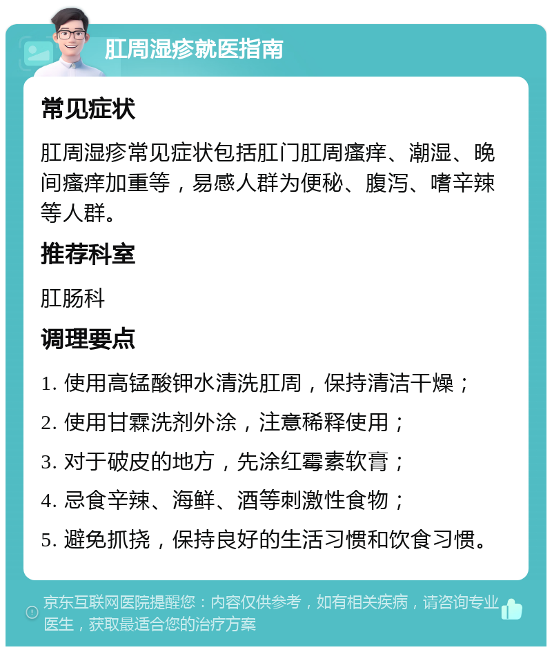 肛周湿疹就医指南 常见症状 肛周湿疹常见症状包括肛门肛周瘙痒、潮湿、晚间瘙痒加重等，易感人群为便秘、腹泻、嗜辛辣等人群。 推荐科室 肛肠科 调理要点 1. 使用高锰酸钾水清洗肛周，保持清洁干燥； 2. 使用甘霖洗剂外涂，注意稀释使用； 3. 对于破皮的地方，先涂红霉素软膏； 4. 忌食辛辣、海鲜、酒等刺激性食物； 5. 避免抓挠，保持良好的生活习惯和饮食习惯。