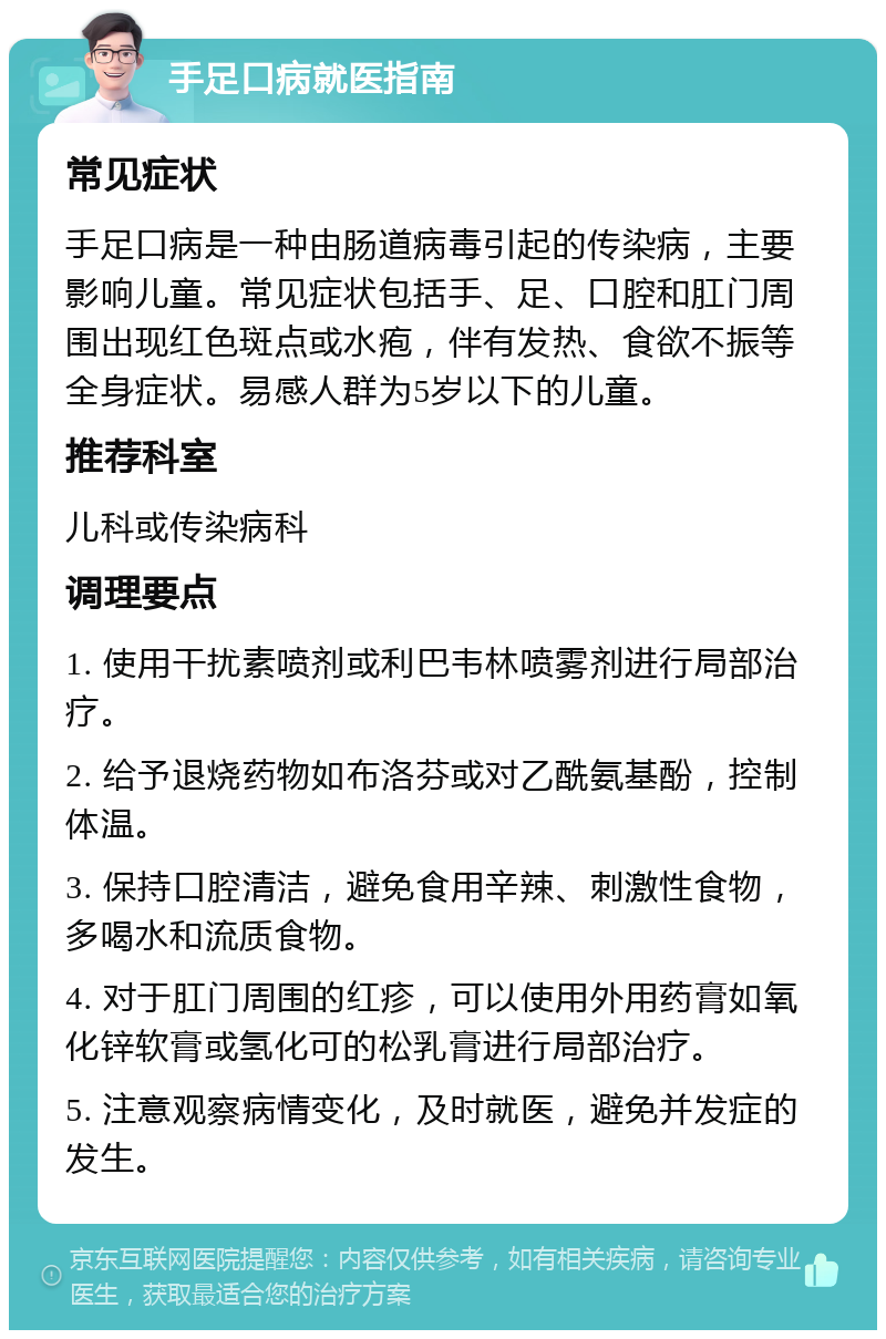 手足口病就医指南 常见症状 手足口病是一种由肠道病毒引起的传染病，主要影响儿童。常见症状包括手、足、口腔和肛门周围出现红色斑点或水疱，伴有发热、食欲不振等全身症状。易感人群为5岁以下的儿童。 推荐科室 儿科或传染病科 调理要点 1. 使用干扰素喷剂或利巴韦林喷雾剂进行局部治疗。 2. 给予退烧药物如布洛芬或对乙酰氨基酚，控制体温。 3. 保持口腔清洁，避免食用辛辣、刺激性食物，多喝水和流质食物。 4. 对于肛门周围的红疹，可以使用外用药膏如氧化锌软膏或氢化可的松乳膏进行局部治疗。 5. 注意观察病情变化，及时就医，避免并发症的发生。