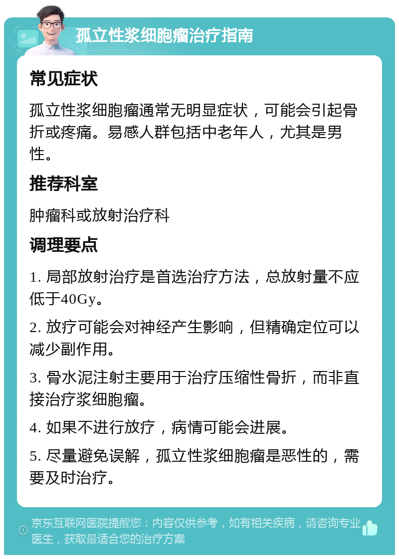 孤立性浆细胞瘤治疗指南 常见症状 孤立性浆细胞瘤通常无明显症状，可能会引起骨折或疼痛。易感人群包括中老年人，尤其是男性。 推荐科室 肿瘤科或放射治疗科 调理要点 1. 局部放射治疗是首选治疗方法，总放射量不应低于40Gy。 2. 放疗可能会对神经产生影响，但精确定位可以减少副作用。 3. 骨水泥注射主要用于治疗压缩性骨折，而非直接治疗浆细胞瘤。 4. 如果不进行放疗，病情可能会进展。 5. 尽量避免误解，孤立性浆细胞瘤是恶性的，需要及时治疗。