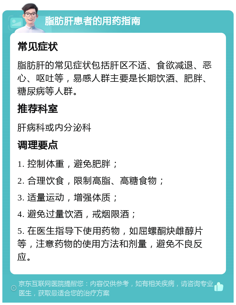 脂肪肝患者的用药指南 常见症状 脂肪肝的常见症状包括肝区不适、食欲减退、恶心、呕吐等，易感人群主要是长期饮酒、肥胖、糖尿病等人群。 推荐科室 肝病科或内分泌科 调理要点 1. 控制体重，避免肥胖； 2. 合理饮食，限制高脂、高糖食物； 3. 适量运动，增强体质； 4. 避免过量饮酒，戒烟限酒； 5. 在医生指导下使用药物，如屈螺酮炔雌醇片等，注意药物的使用方法和剂量，避免不良反应。