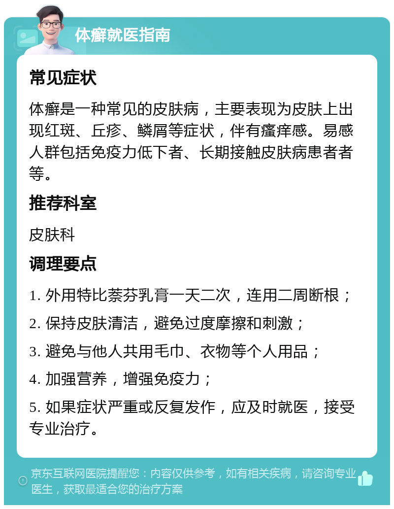 体癣就医指南 常见症状 体癣是一种常见的皮肤病，主要表现为皮肤上出现红斑、丘疹、鳞屑等症状，伴有瘙痒感。易感人群包括免疫力低下者、长期接触皮肤病患者者等。 推荐科室 皮肤科 调理要点 1. 外用特比萘芬乳膏一天二次，连用二周断根； 2. 保持皮肤清洁，避免过度摩擦和刺激； 3. 避免与他人共用毛巾、衣物等个人用品； 4. 加强营养，增强免疫力； 5. 如果症状严重或反复发作，应及时就医，接受专业治疗。