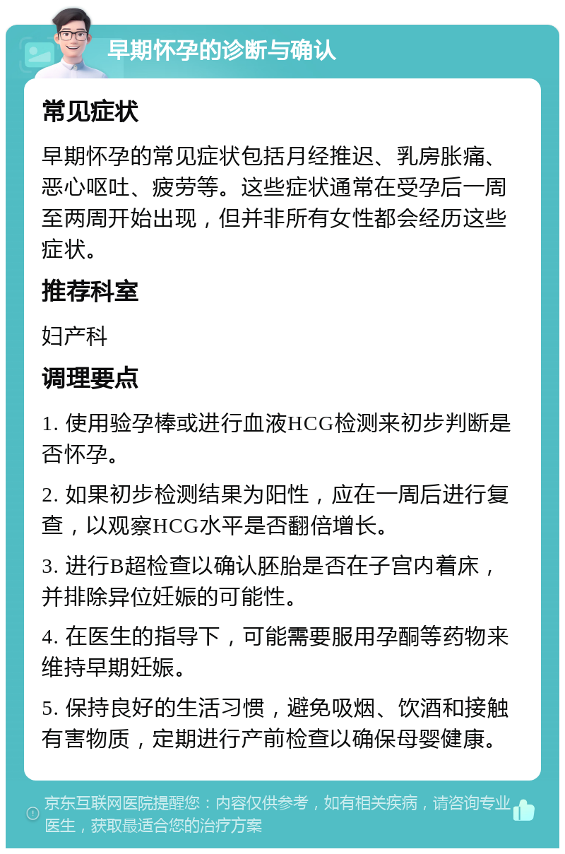 早期怀孕的诊断与确认 常见症状 早期怀孕的常见症状包括月经推迟、乳房胀痛、恶心呕吐、疲劳等。这些症状通常在受孕后一周至两周开始出现，但并非所有女性都会经历这些症状。 推荐科室 妇产科 调理要点 1. 使用验孕棒或进行血液HCG检测来初步判断是否怀孕。 2. 如果初步检测结果为阳性，应在一周后进行复查，以观察HCG水平是否翻倍增长。 3. 进行B超检查以确认胚胎是否在子宫内着床，并排除异位妊娠的可能性。 4. 在医生的指导下，可能需要服用孕酮等药物来维持早期妊娠。 5. 保持良好的生活习惯，避免吸烟、饮酒和接触有害物质，定期进行产前检查以确保母婴健康。