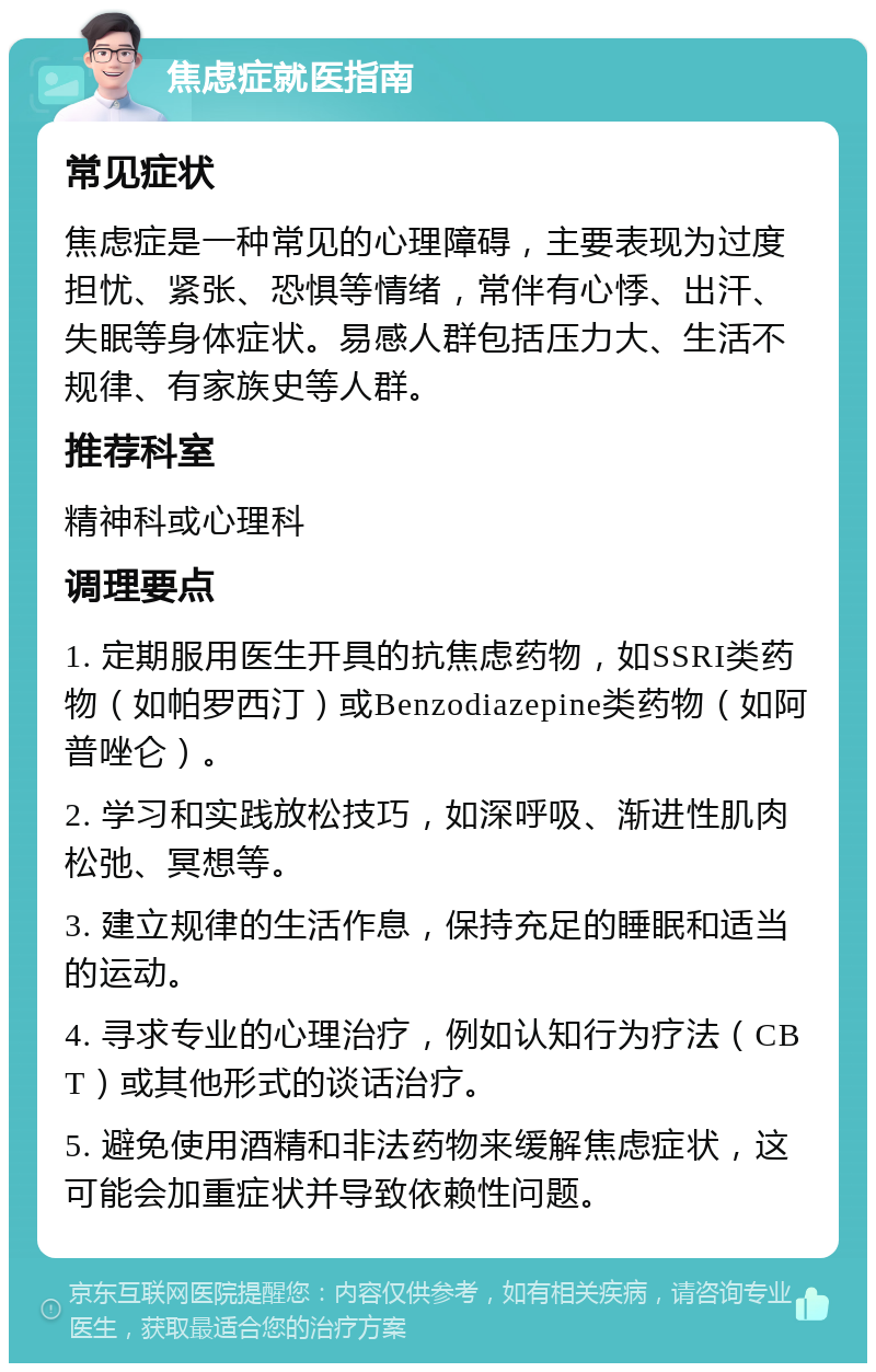 焦虑症就医指南 常见症状 焦虑症是一种常见的心理障碍，主要表现为过度担忧、紧张、恐惧等情绪，常伴有心悸、出汗、失眠等身体症状。易感人群包括压力大、生活不规律、有家族史等人群。 推荐科室 精神科或心理科 调理要点 1. 定期服用医生开具的抗焦虑药物，如SSRI类药物（如帕罗西汀）或Benzodiazepine类药物（如阿普唑仑）。 2. 学习和实践放松技巧，如深呼吸、渐进性肌肉松弛、冥想等。 3. 建立规律的生活作息，保持充足的睡眠和适当的运动。 4. 寻求专业的心理治疗，例如认知行为疗法（CBT）或其他形式的谈话治疗。 5. 避免使用酒精和非法药物来缓解焦虑症状，这可能会加重症状并导致依赖性问题。