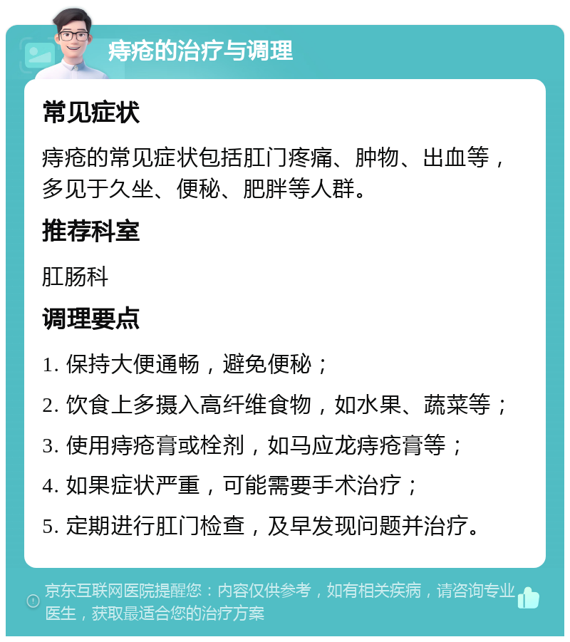 痔疮的治疗与调理 常见症状 痔疮的常见症状包括肛门疼痛、肿物、出血等，多见于久坐、便秘、肥胖等人群。 推荐科室 肛肠科 调理要点 1. 保持大便通畅，避免便秘； 2. 饮食上多摄入高纤维食物，如水果、蔬菜等； 3. 使用痔疮膏或栓剂，如马应龙痔疮膏等； 4. 如果症状严重，可能需要手术治疗； 5. 定期进行肛门检查，及早发现问题并治疗。