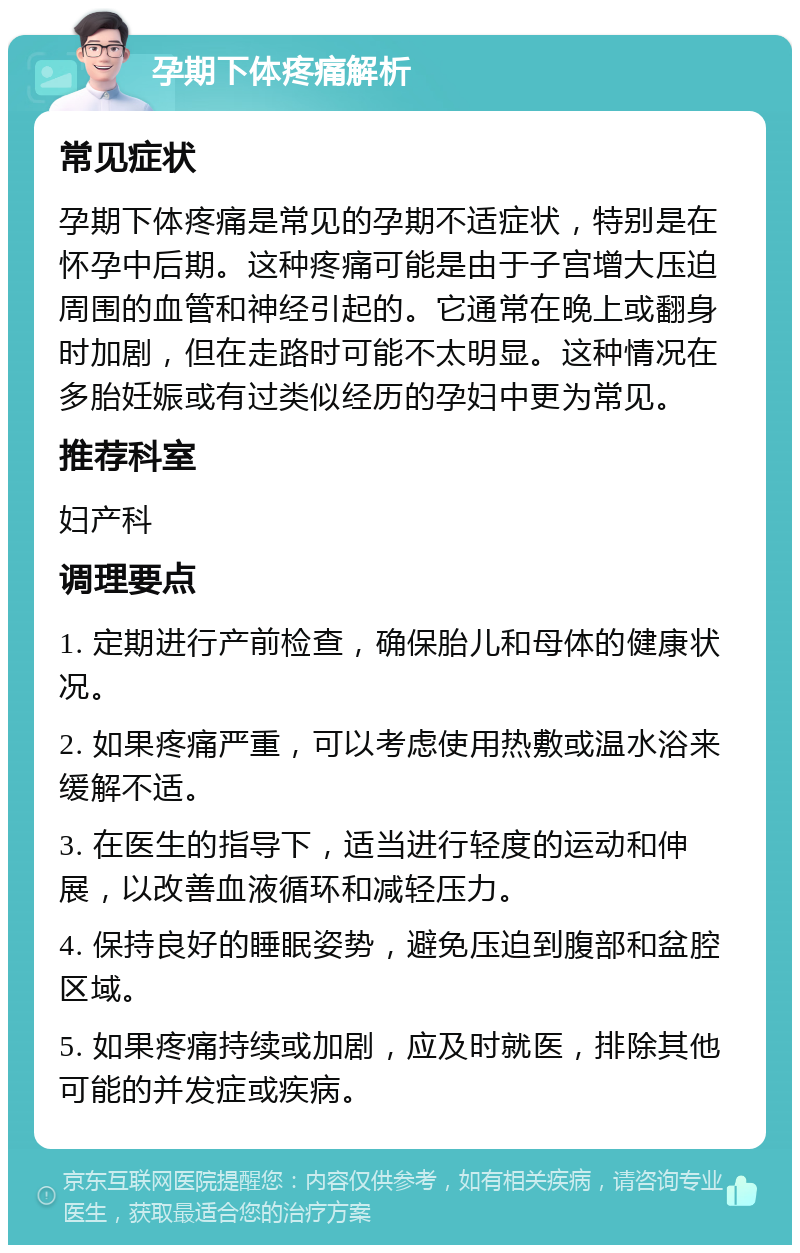 孕期下体疼痛解析 常见症状 孕期下体疼痛是常见的孕期不适症状，特别是在怀孕中后期。这种疼痛可能是由于子宫增大压迫周围的血管和神经引起的。它通常在晚上或翻身时加剧，但在走路时可能不太明显。这种情况在多胎妊娠或有过类似经历的孕妇中更为常见。 推荐科室 妇产科 调理要点 1. 定期进行产前检查，确保胎儿和母体的健康状况。 2. 如果疼痛严重，可以考虑使用热敷或温水浴来缓解不适。 3. 在医生的指导下，适当进行轻度的运动和伸展，以改善血液循环和减轻压力。 4. 保持良好的睡眠姿势，避免压迫到腹部和盆腔区域。 5. 如果疼痛持续或加剧，应及时就医，排除其他可能的并发症或疾病。