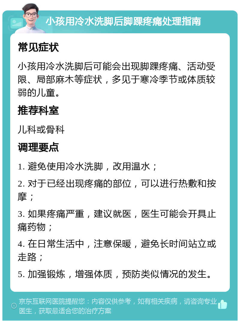 小孩用冷水洗脚后脚踝疼痛处理指南 常见症状 小孩用冷水洗脚后可能会出现脚踝疼痛、活动受限、局部麻木等症状，多见于寒冷季节或体质较弱的儿童。 推荐科室 儿科或骨科 调理要点 1. 避免使用冷水洗脚，改用温水； 2. 对于已经出现疼痛的部位，可以进行热敷和按摩； 3. 如果疼痛严重，建议就医，医生可能会开具止痛药物； 4. 在日常生活中，注意保暖，避免长时间站立或走路； 5. 加强锻炼，增强体质，预防类似情况的发生。