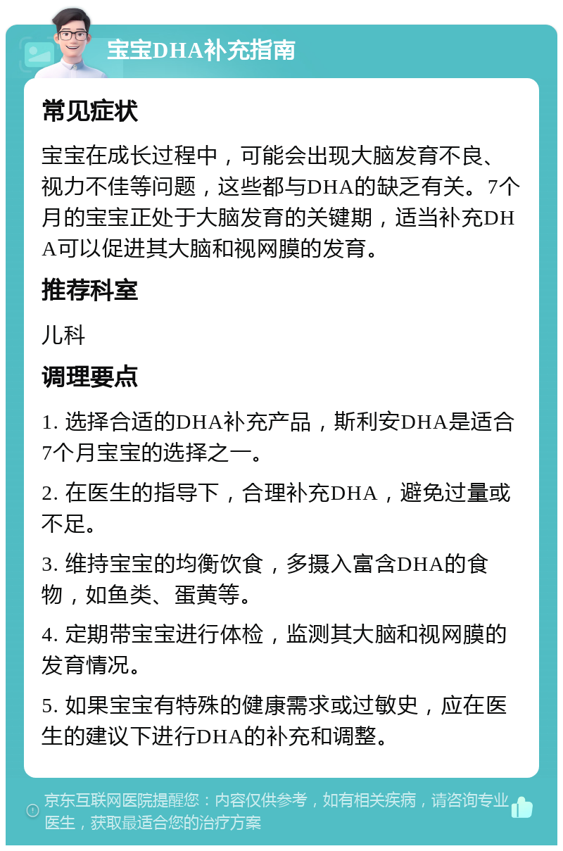 宝宝DHA补充指南 常见症状 宝宝在成长过程中，可能会出现大脑发育不良、视力不佳等问题，这些都与DHA的缺乏有关。7个月的宝宝正处于大脑发育的关键期，适当补充DHA可以促进其大脑和视网膜的发育。 推荐科室 儿科 调理要点 1. 选择合适的DHA补充产品，斯利安DHA是适合7个月宝宝的选择之一。 2. 在医生的指导下，合理补充DHA，避免过量或不足。 3. 维持宝宝的均衡饮食，多摄入富含DHA的食物，如鱼类、蛋黄等。 4. 定期带宝宝进行体检，监测其大脑和视网膜的发育情况。 5. 如果宝宝有特殊的健康需求或过敏史，应在医生的建议下进行DHA的补充和调整。