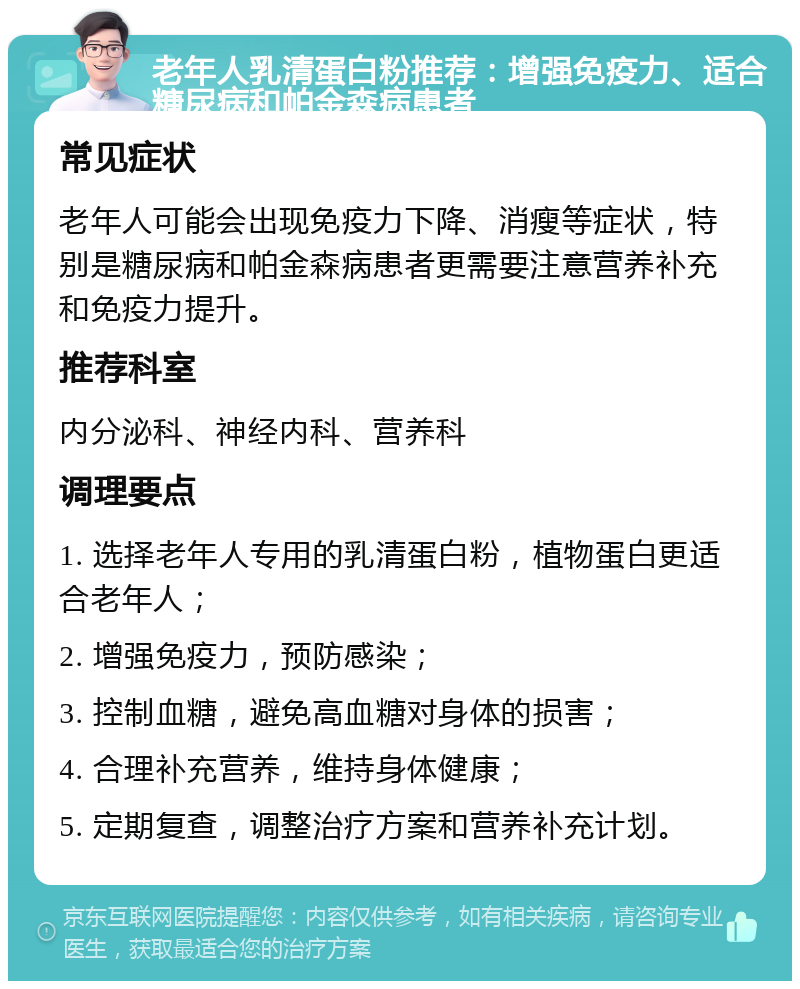 老年人乳清蛋白粉推荐：增强免疫力、适合糖尿病和帕金森病患者 常见症状 老年人可能会出现免疫力下降、消瘦等症状，特别是糖尿病和帕金森病患者更需要注意营养补充和免疫力提升。 推荐科室 内分泌科、神经内科、营养科 调理要点 1. 选择老年人专用的乳清蛋白粉，植物蛋白更适合老年人； 2. 增强免疫力，预防感染； 3. 控制血糖，避免高血糖对身体的损害； 4. 合理补充营养，维持身体健康； 5. 定期复查，调整治疗方案和营养补充计划。