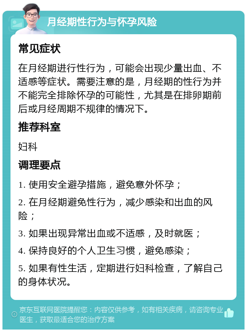 月经期性行为与怀孕风险 常见症状 在月经期进行性行为，可能会出现少量出血、不适感等症状。需要注意的是，月经期的性行为并不能完全排除怀孕的可能性，尤其是在排卵期前后或月经周期不规律的情况下。 推荐科室 妇科 调理要点 1. 使用安全避孕措施，避免意外怀孕； 2. 在月经期避免性行为，减少感染和出血的风险； 3. 如果出现异常出血或不适感，及时就医； 4. 保持良好的个人卫生习惯，避免感染； 5. 如果有性生活，定期进行妇科检查，了解自己的身体状况。