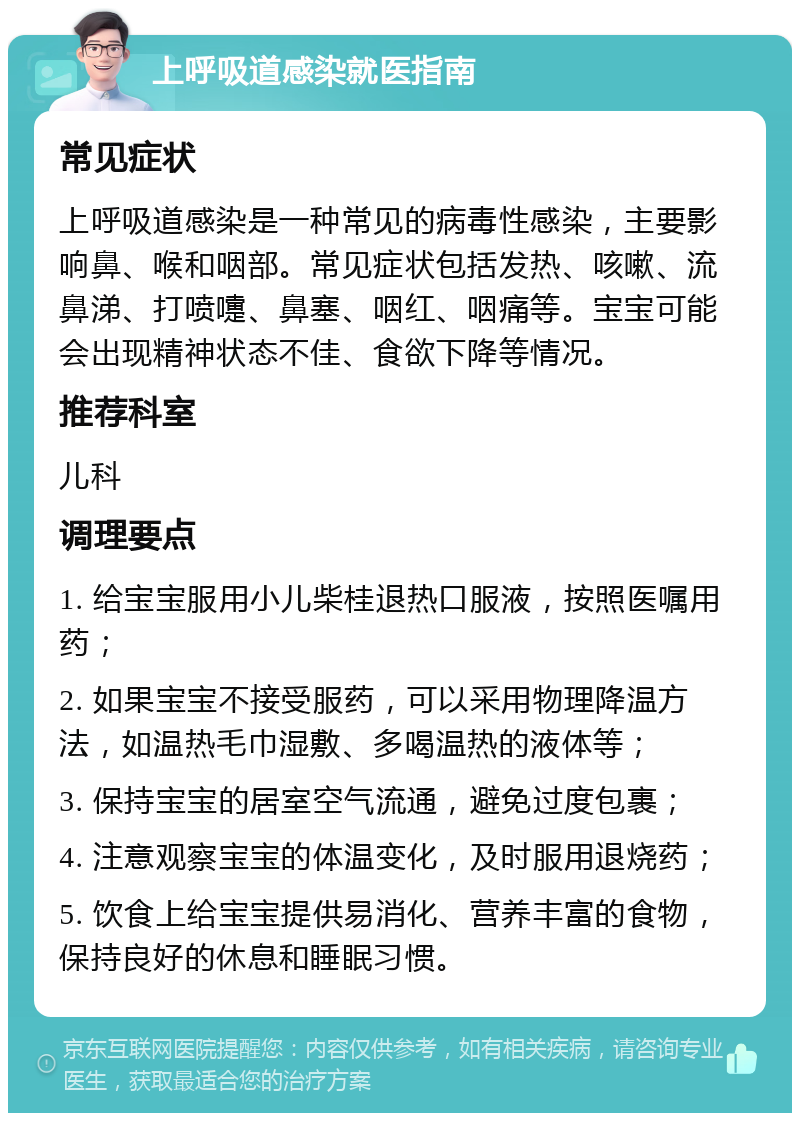 上呼吸道感染就医指南 常见症状 上呼吸道感染是一种常见的病毒性感染，主要影响鼻、喉和咽部。常见症状包括发热、咳嗽、流鼻涕、打喷嚏、鼻塞、咽红、咽痛等。宝宝可能会出现精神状态不佳、食欲下降等情况。 推荐科室 儿科 调理要点 1. 给宝宝服用小儿柴桂退热口服液，按照医嘱用药； 2. 如果宝宝不接受服药，可以采用物理降温方法，如温热毛巾湿敷、多喝温热的液体等； 3. 保持宝宝的居室空气流通，避免过度包裹； 4. 注意观察宝宝的体温变化，及时服用退烧药； 5. 饮食上给宝宝提供易消化、营养丰富的食物，保持良好的休息和睡眠习惯。