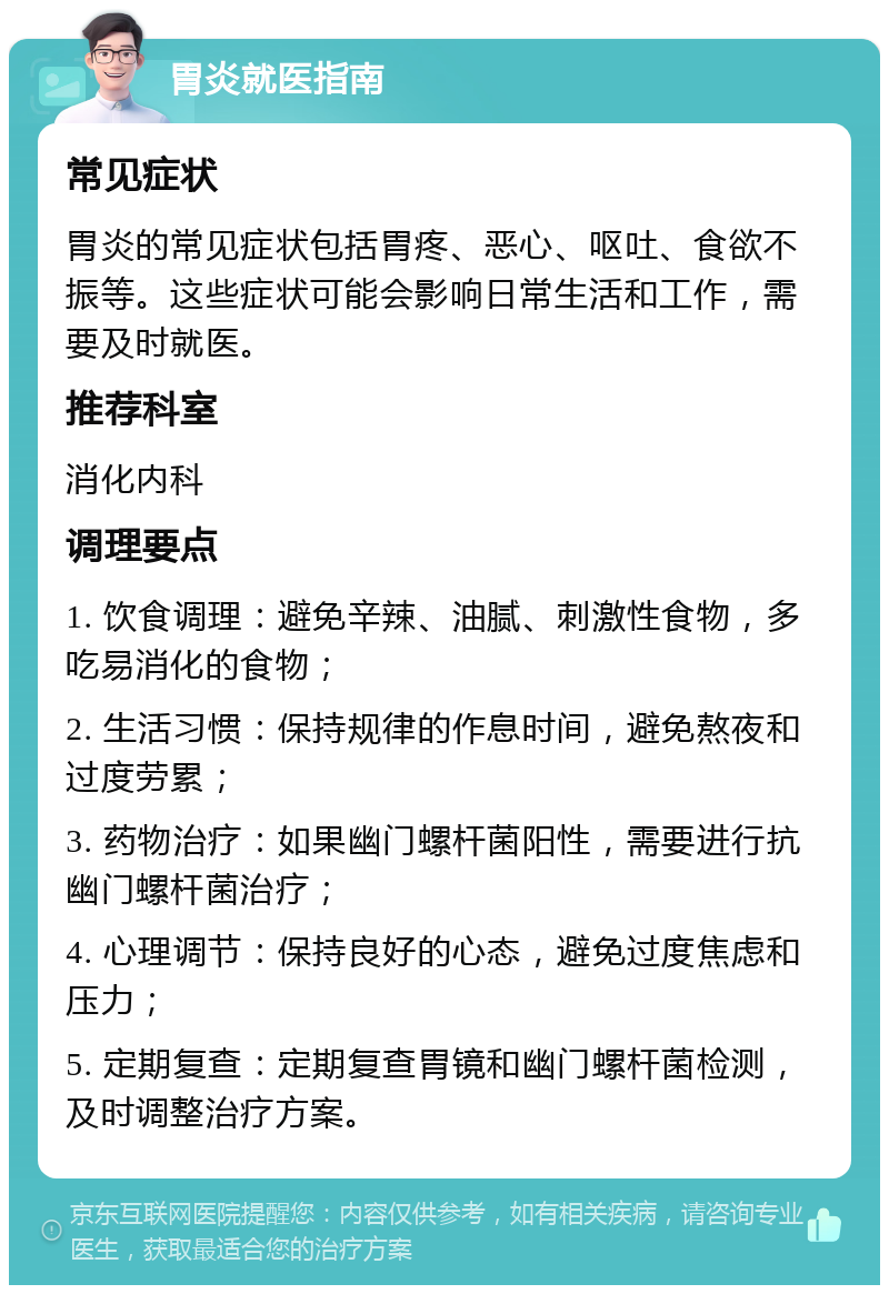 胃炎就医指南 常见症状 胃炎的常见症状包括胃疼、恶心、呕吐、食欲不振等。这些症状可能会影响日常生活和工作，需要及时就医。 推荐科室 消化内科 调理要点 1. 饮食调理：避免辛辣、油腻、刺激性食物，多吃易消化的食物； 2. 生活习惯：保持规律的作息时间，避免熬夜和过度劳累； 3. 药物治疗：如果幽门螺杆菌阳性，需要进行抗幽门螺杆菌治疗； 4. 心理调节：保持良好的心态，避免过度焦虑和压力； 5. 定期复查：定期复查胃镜和幽门螺杆菌检测，及时调整治疗方案。