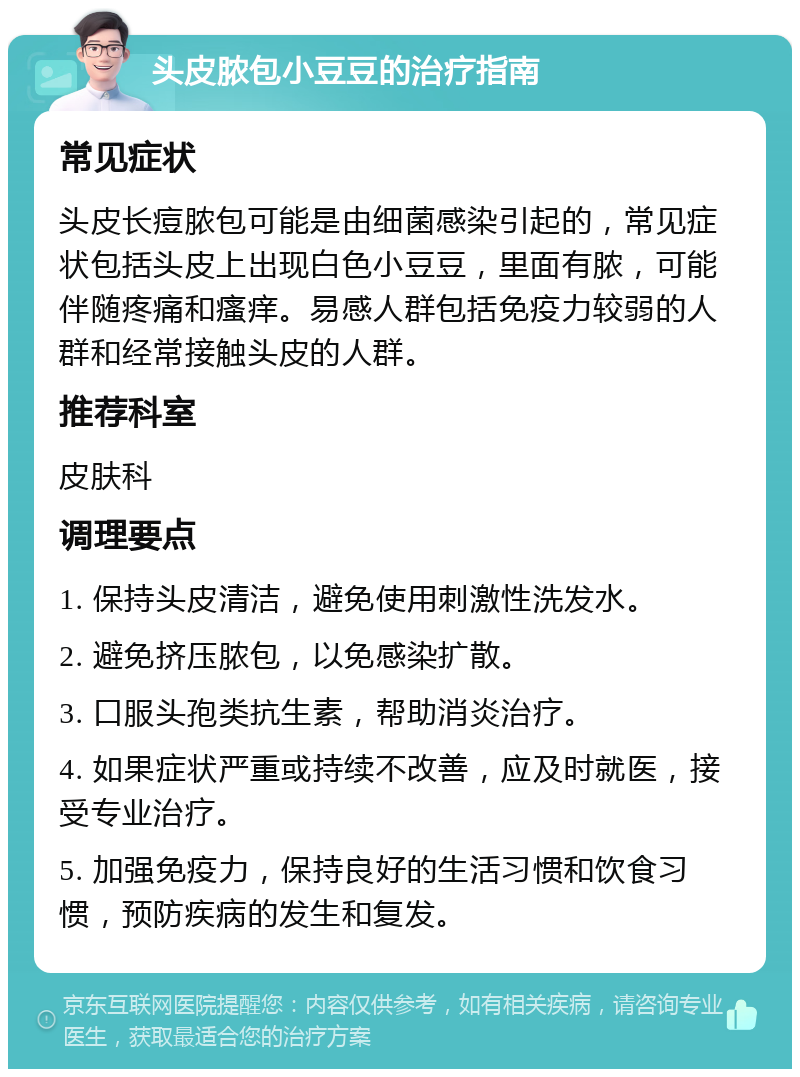 头皮脓包小豆豆的治疗指南 常见症状 头皮长痘脓包可能是由细菌感染引起的，常见症状包括头皮上出现白色小豆豆，里面有脓，可能伴随疼痛和瘙痒。易感人群包括免疫力较弱的人群和经常接触头皮的人群。 推荐科室 皮肤科 调理要点 1. 保持头皮清洁，避免使用刺激性洗发水。 2. 避免挤压脓包，以免感染扩散。 3. 口服头孢类抗生素，帮助消炎治疗。 4. 如果症状严重或持续不改善，应及时就医，接受专业治疗。 5. 加强免疫力，保持良好的生活习惯和饮食习惯，预防疾病的发生和复发。