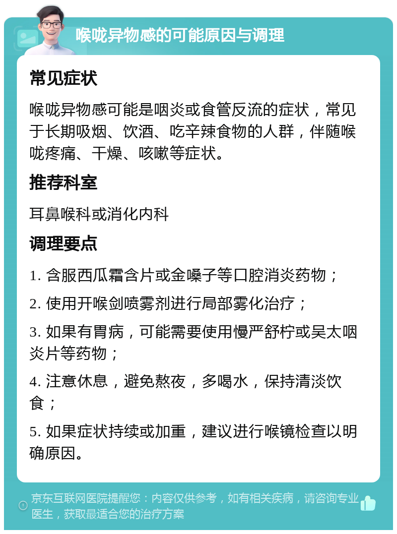 喉咙异物感的可能原因与调理 常见症状 喉咙异物感可能是咽炎或食管反流的症状，常见于长期吸烟、饮酒、吃辛辣食物的人群，伴随喉咙疼痛、干燥、咳嗽等症状。 推荐科室 耳鼻喉科或消化内科 调理要点 1. 含服西瓜霜含片或金嗓子等口腔消炎药物； 2. 使用开喉剑喷雾剂进行局部雾化治疗； 3. 如果有胃病，可能需要使用慢严舒柠或吴太咽炎片等药物； 4. 注意休息，避免熬夜，多喝水，保持清淡饮食； 5. 如果症状持续或加重，建议进行喉镜检查以明确原因。