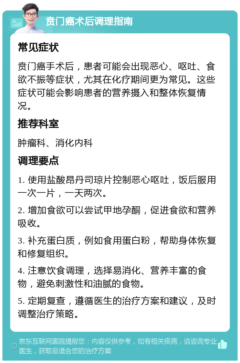 贲门癌术后调理指南 常见症状 贲门癌手术后，患者可能会出现恶心、呕吐、食欲不振等症状，尤其在化疗期间更为常见。这些症状可能会影响患者的营养摄入和整体恢复情况。 推荐科室 肿瘤科、消化内科 调理要点 1. 使用盐酸昂丹司琼片控制恶心呕吐，饭后服用一次一片，一天两次。 2. 增加食欲可以尝试甲地孕酮，促进食欲和营养吸收。 3. 补充蛋白质，例如食用蛋白粉，帮助身体恢复和修复组织。 4. 注意饮食调理，选择易消化、营养丰富的食物，避免刺激性和油腻的食物。 5. 定期复查，遵循医生的治疗方案和建议，及时调整治疗策略。