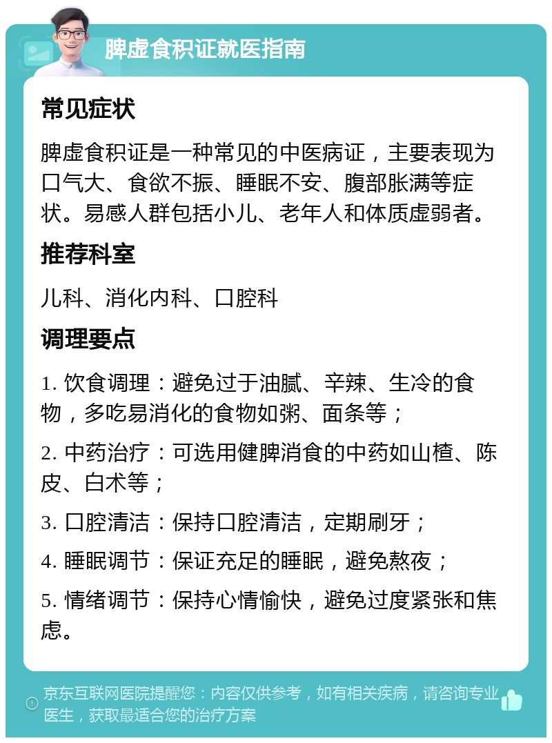 脾虚食积证就医指南 常见症状 脾虚食积证是一种常见的中医病证，主要表现为口气大、食欲不振、睡眠不安、腹部胀满等症状。易感人群包括小儿、老年人和体质虚弱者。 推荐科室 儿科、消化内科、口腔科 调理要点 1. 饮食调理：避免过于油腻、辛辣、生冷的食物，多吃易消化的食物如粥、面条等； 2. 中药治疗：可选用健脾消食的中药如山楂、陈皮、白术等； 3. 口腔清洁：保持口腔清洁，定期刷牙； 4. 睡眠调节：保证充足的睡眠，避免熬夜； 5. 情绪调节：保持心情愉快，避免过度紧张和焦虑。