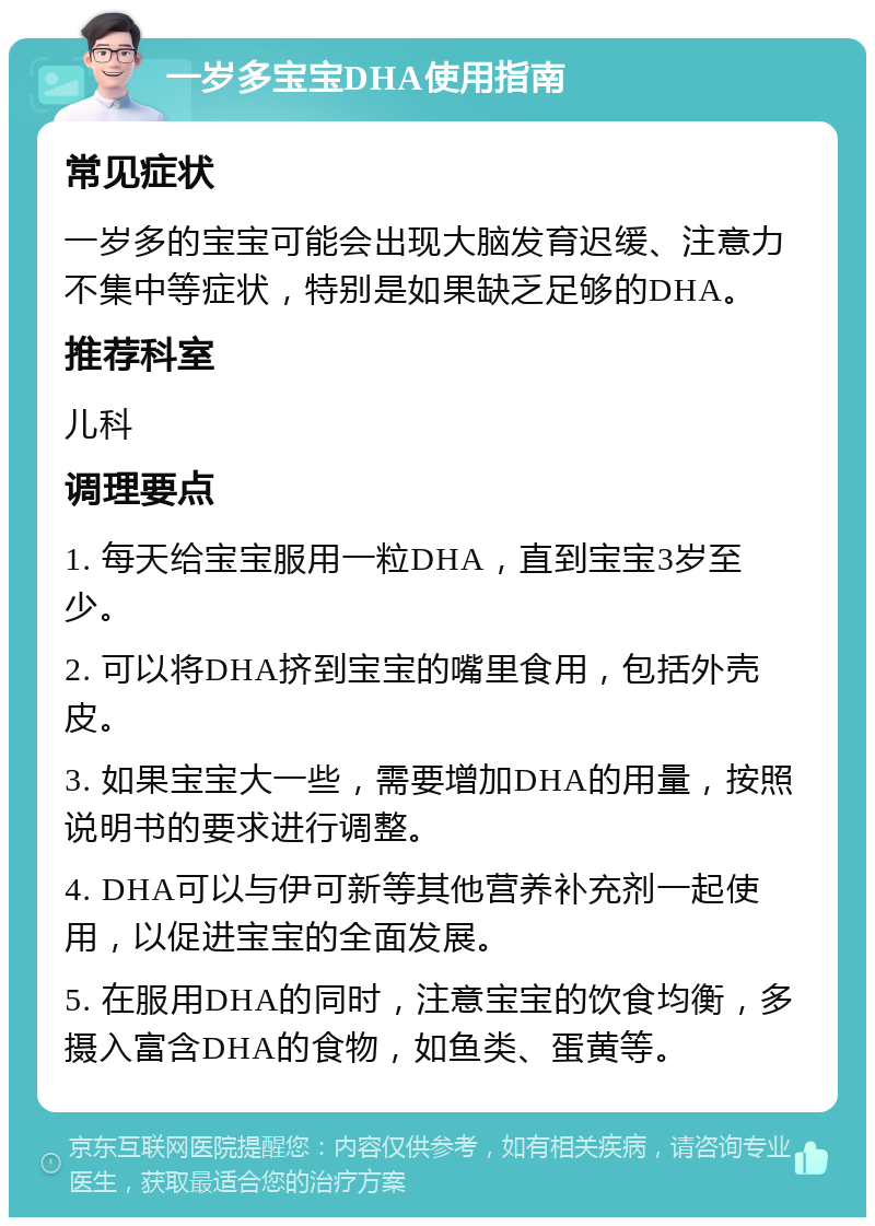 一岁多宝宝DHA使用指南 常见症状 一岁多的宝宝可能会出现大脑发育迟缓、注意力不集中等症状，特别是如果缺乏足够的DHA。 推荐科室 儿科 调理要点 1. 每天给宝宝服用一粒DHA，直到宝宝3岁至少。 2. 可以将DHA挤到宝宝的嘴里食用，包括外壳皮。 3. 如果宝宝大一些，需要增加DHA的用量，按照说明书的要求进行调整。 4. DHA可以与伊可新等其他营养补充剂一起使用，以促进宝宝的全面发展。 5. 在服用DHA的同时，注意宝宝的饮食均衡，多摄入富含DHA的食物，如鱼类、蛋黄等。